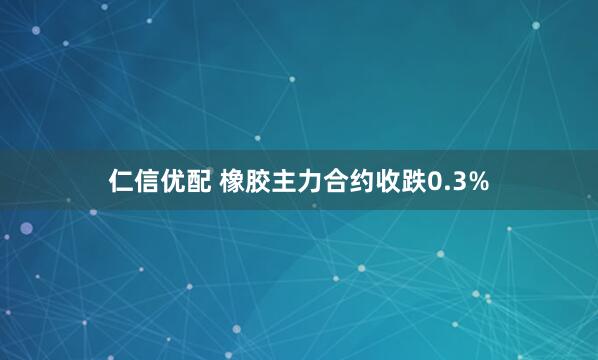 仁信优配 橡胶主力合约收跌0.3%