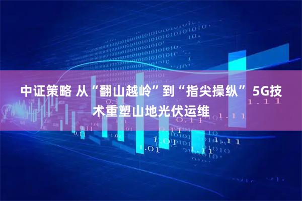 中证策略 从“翻山越岭”到“指尖操纵”&#32;5G技术重塑山地光伏运维