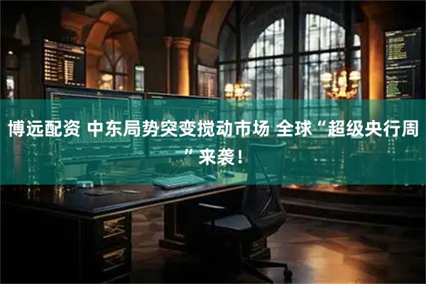 博远配资 中东局势突变搅动市场 全球“超级央行周”来袭！