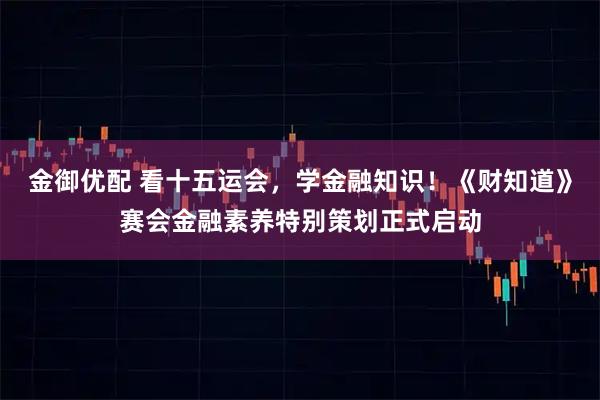 金御优配 看十五运会，学金融知识！《财知道》赛会金融素养特别策划正式启动