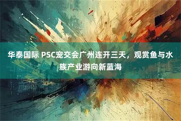 华泰国际 PSC宠交会广州连开三天，观赏鱼与水族产业游向新蓝海