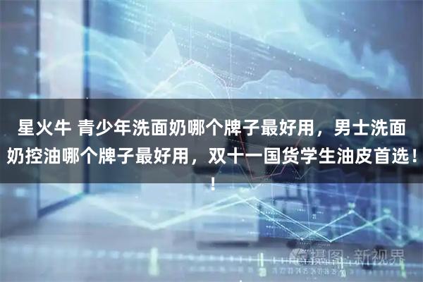 星火牛 青少年洗面奶哪个牌子最好用，男士洗面奶控油哪个牌子最好用，双十一国货学生油皮首选！