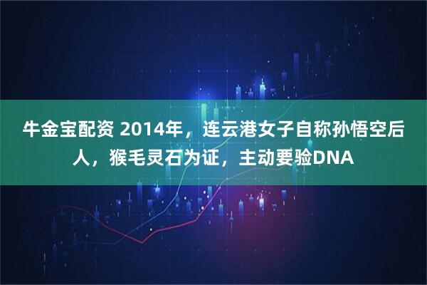 牛金宝配资 2014年，连云港女子自称孙悟空后人，猴毛灵石为证，主动要验DNA
