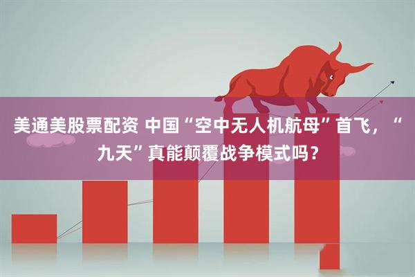 美通美股票配资 中国“空中无人机航母”首飞，“九天”真能颠覆战争模式吗？