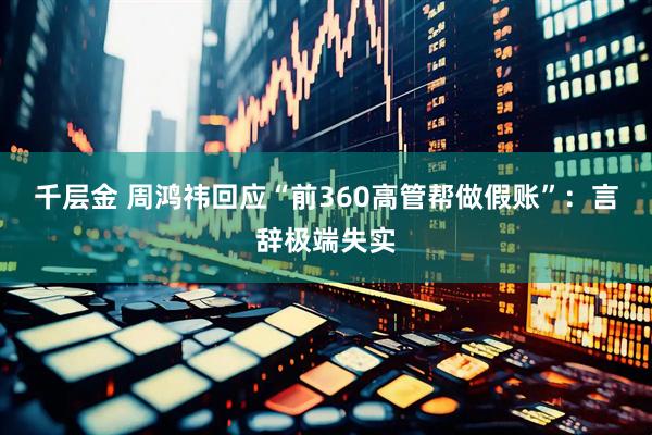 千层金 周鸿祎回应“前360高管帮做假账”：言辞极端失实