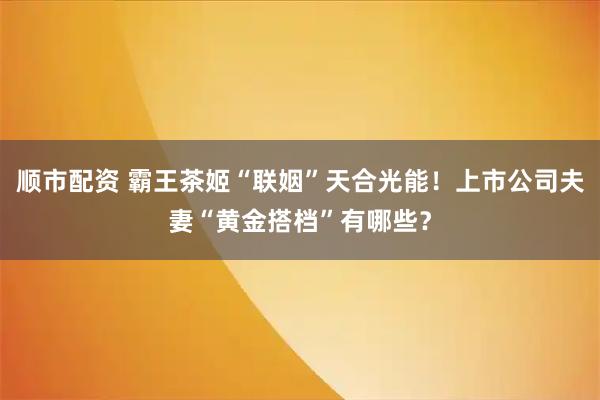 顺市配资 霸王茶姬“联姻”天合光能！上市公司夫妻“黄金搭档”有哪些？