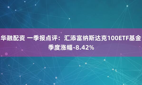 华融配资 一季报点评：汇添富纳斯达克100ETF基金季度涨幅-8.42%