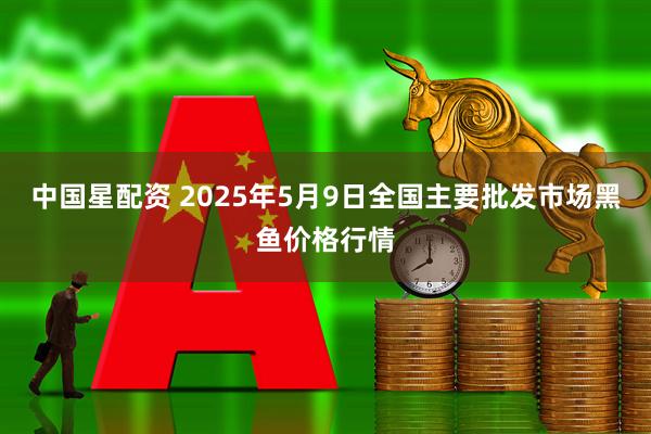 中国星配资 2025年5月9日全国主要批发市场黑鱼价格行情