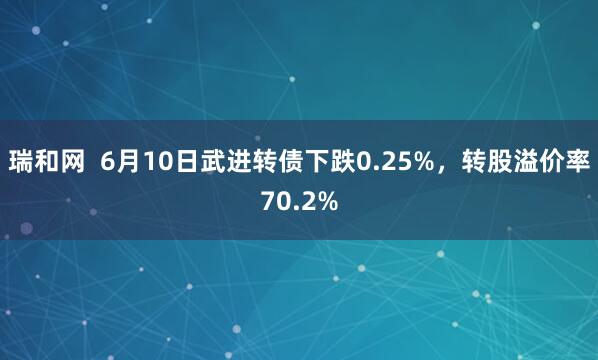 瑞和网  6月10日武进转债下跌0.25%，转股溢价率70.2%