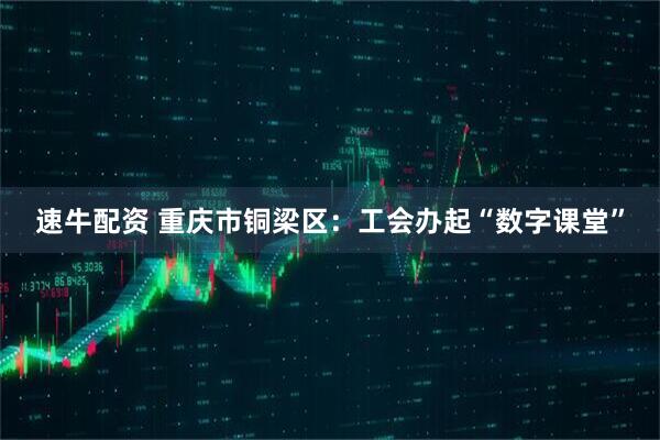 速牛配资 重庆市铜梁区：工会办起“数字课堂”