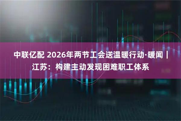 中联亿配 2026年两节工会送温暖行动·暖闻｜江苏：构建主动发现困难职工体系