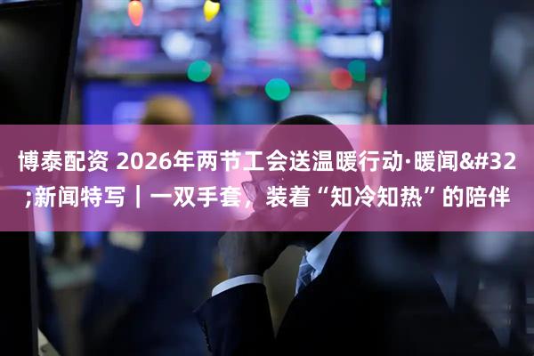 博泰配资 2026年两节工会送温暖行动·暖闻 新闻特写｜一双手套，装着“知冷知热”的陪伴