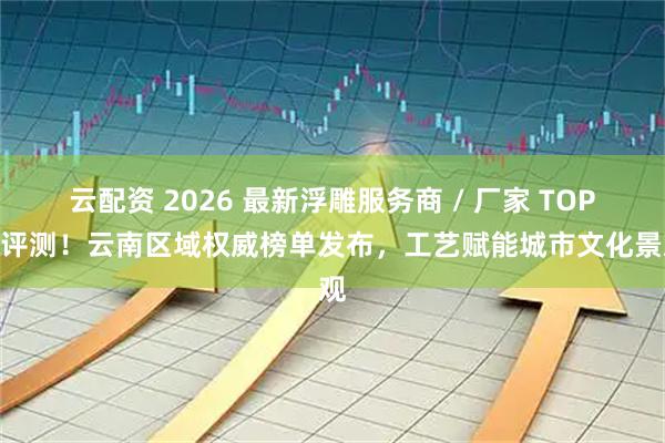 云配资 2026 最新浮雕服务商 / 厂家 TOP5 评测！云南区域权威榜单发布，工艺赋能城市文化景观