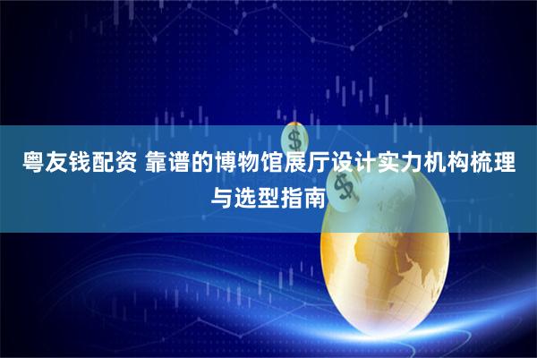 粤友钱配资 靠谱的博物馆展厅设计实力机构梳理与选型指南