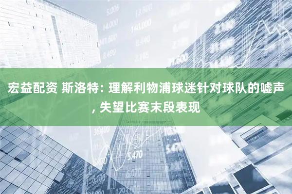 宏益配资 斯洛特: 理解利物浦球迷针对球队的嘘声, 失望比赛末段表现