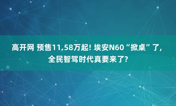 高开网 预售11.58万起! 埃安N60“掀桌”了, 全民智驾时代真要来了?