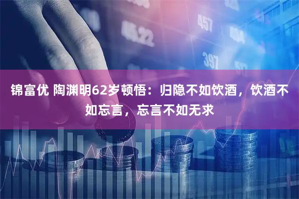 锦富优 陶渊明62岁顿悟：归隐不如饮酒，饮酒不如忘言，忘言不如无求
